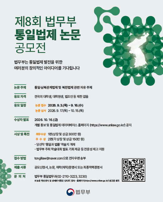 
				제8회 법무부 통일법제 논문 공모전

				법무부에서 ‘제8회 법무부 통일법제 논문 공모전’을 개최합니다.
				한반도 평화와 통일법제 연구에 열의를 가진 여러분의 많은 관심과 참여를 바랍니다.
				
				○ 논문 주제 : 통일·남북관계법제 및 북한법제 관련 자유 주제
				
				○ 응모 자격 : 전국의 대학생, 대학원생, 법조인 등 제한 없음
				
				○ 응모 일정
				 - 논문 접수 : 2026. 9. 3.(목) ~ 9. 16.(수)
				 - 논문 심사 : 2026. 9. 17.(목) ~ 10. 15.(목)
				 - 수상자 발표 : 2026. 10. 16.(금), 개별 통보 및 통일법제 데이터베이스 홈페이지(https://www.unilaw.go.kr) 공지
				
				○ 시상 및 특전
				 - 최우수상 1편 상장 및 상금 300만 원
				 - 우수상 2편 각 상장 및 상금 150만 원
				 - 당선작 ‘통일과 법률’ 학술지 게재
				 - 법무부 주최 학술대회 발표 기회 제공 등 전문성 제고 지원
				
				○ 제출 방법 및 문의처
				 - 접수 방법 : tongillaw@naver.com으로 전자우편 송부
				 - 제출 서류 : 공모신청서, 논문, 재학(재직)증명서 또는 최종학력증명서
				 - 문의처 : 법무부 통일법무과(02-2110-3223, 3230)
				
				* 논문 작성 방식 등 상세한 사항은 첨부파일을 참조하시기 바랍니다.
				